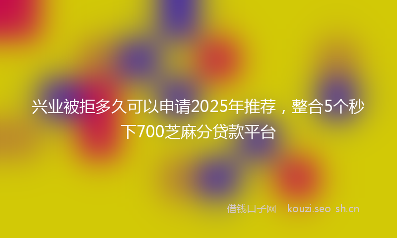 兴业被拒多久可以申请2025年推荐，整合5个秒下700芝麻分贷款平台