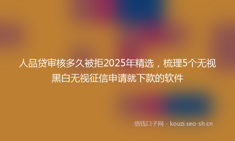 人品贷审核多久被拒2025年精选，梳理5个无视黑白无视征信申请就下款的软件