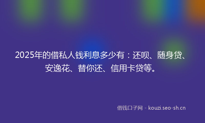 2025年的借私人钱利息多少有:还呗、随身贷、安逸花、替你还、信用卡贷等。
