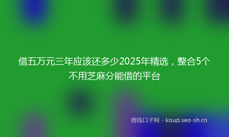 借五万元三年应该还多少2025年精选，整合5个不用芝麻分能借的平台