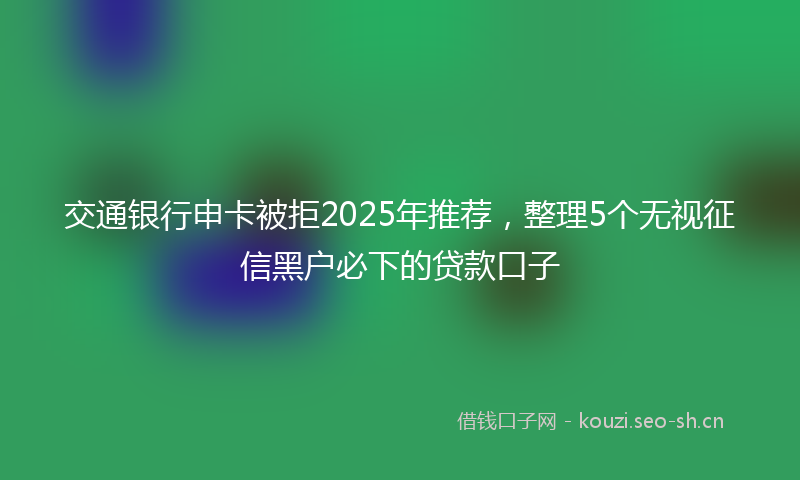 交通银行申卡被拒2025年推荐，整理5个无视征信黑户必下的贷款口子