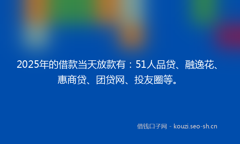 2025年的借款当天放款有：51人品贷、融逸花、惠商贷、团贷网、投友圈等。