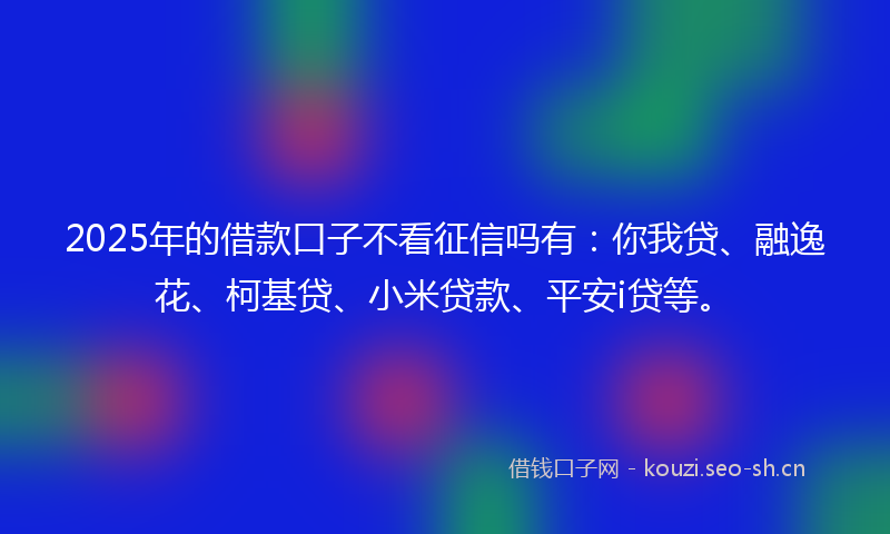 2025年的借款口子不看征信吗有：你我贷、融逸花、柯基贷、小米贷款、平安i贷等。