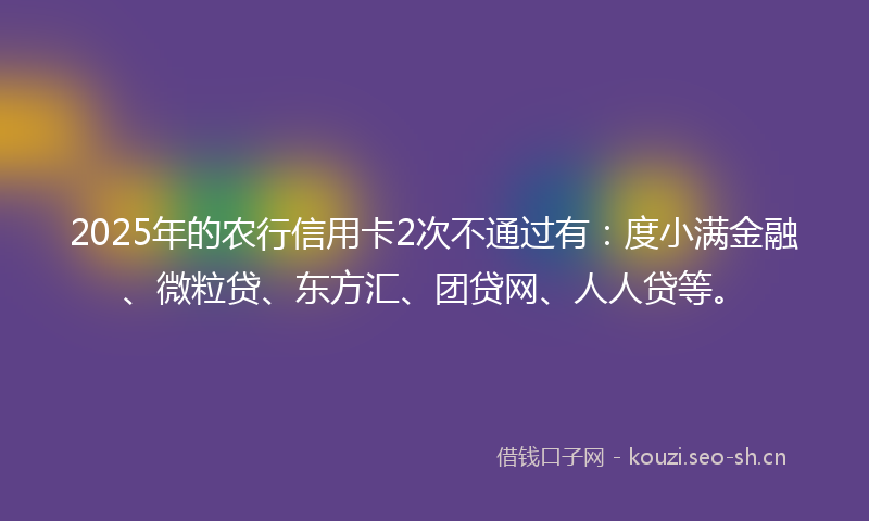 2025年的农行信用卡2次不通过有:度小满金融、微粒贷、东方汇、团贷网、人人贷等。