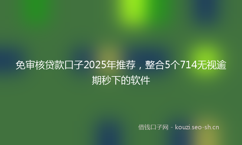 免审核贷款口子2025年推荐,整合5个714无视逾期秒下的软件