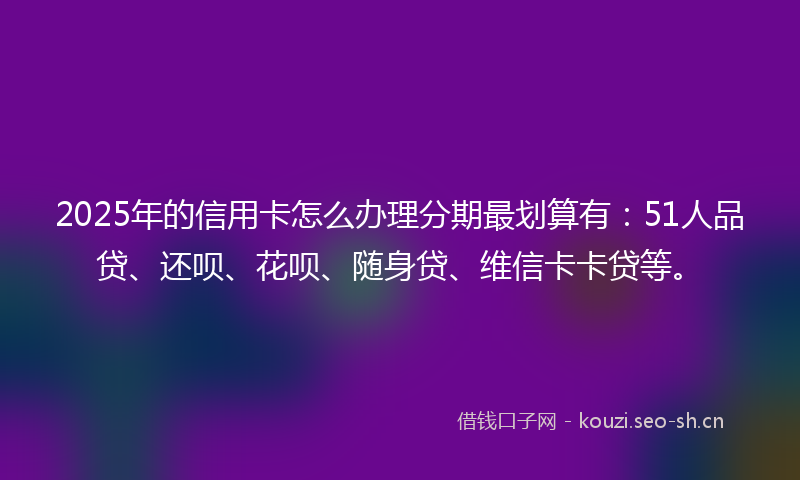 2025年的信用卡怎么办理分期最划算有:51人品贷、还呗、花呗、随身贷、维信卡卡贷等。