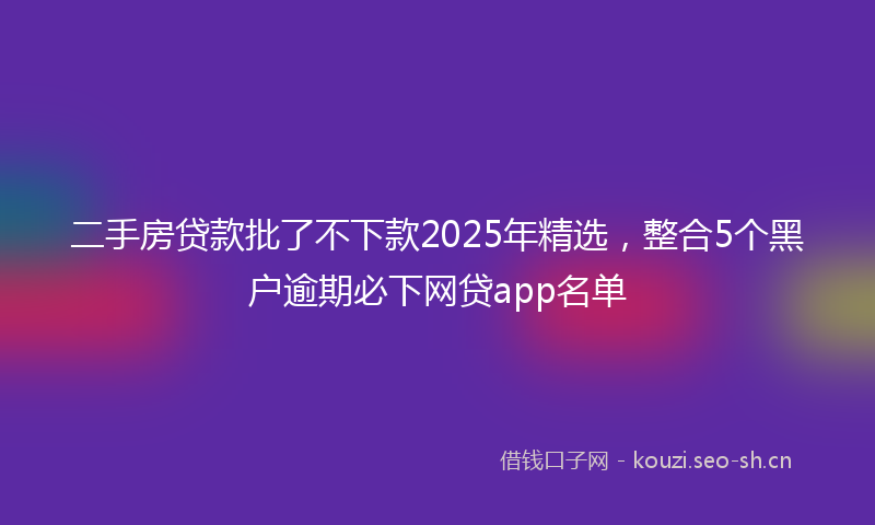 二手房贷款批了不下款2025年精选，整合5个黑户逾期必下网贷app名单