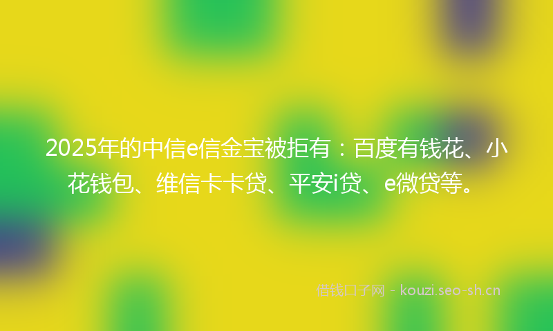 2025年的中信e信金宝被拒有：百度有钱花、小花钱包、维信卡卡贷、平安i贷、e微贷等。