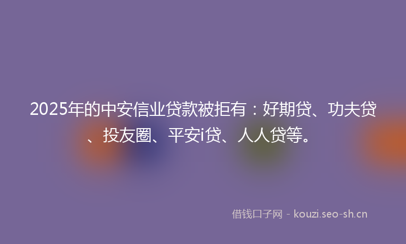 2025年的中安信业贷款被拒有：好期贷、功夫贷、投友圈、平安i贷、人人贷等。