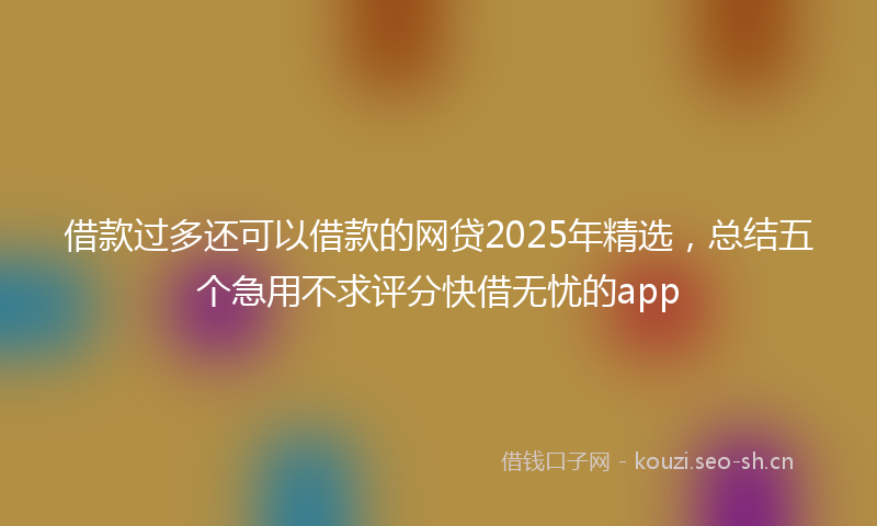 借款过多还可以借款的网贷2025年精选，总结五个急用不求评分快借无忧的app