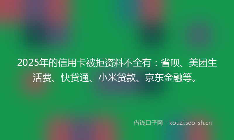 2025年的信用卡被拒资料不全有：省呗、美团生活费、快贷通、小米贷款、京东金融等。