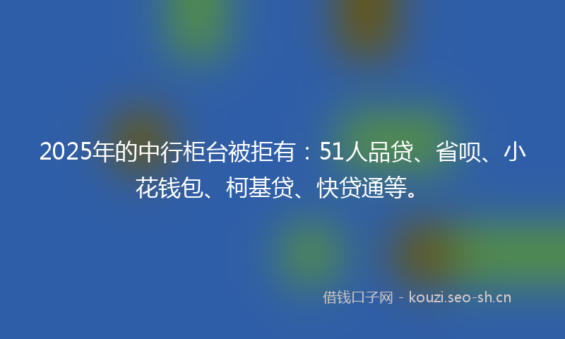 2025年的中行柜台被拒有：51人品贷、省呗、小花钱包、柯基贷、快贷通等。