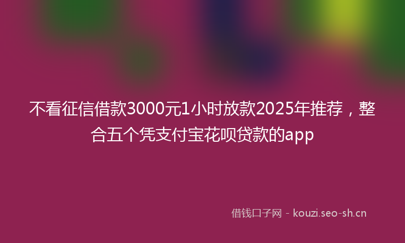不看征信借款3000元1小时放款2025年推荐，整合五个凭支付宝花呗贷款的app