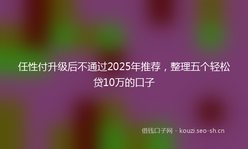 任性付升级后不通过2025年推荐，整理五个轻松贷10万的口子
