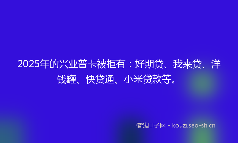 2025年的兴业普卡被拒有:好期贷、我来贷、洋钱罐、快贷通、小米贷款等。