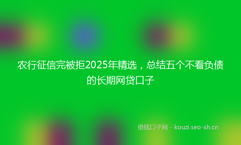 农行征信完被拒2025年精选，总结五个不看负债的长期网贷口子