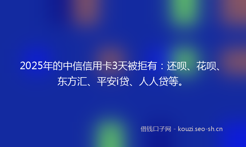 2025年的中信信用卡3天被拒有：还呗、花呗、东方汇、平安i贷、人人贷等。