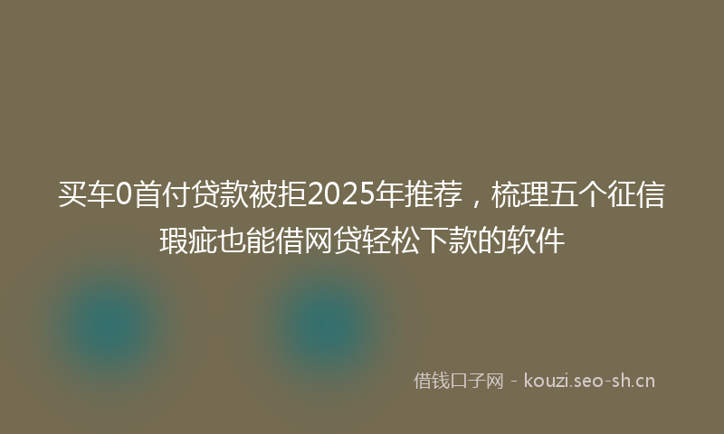 买车0首付贷款被拒2025年推荐，梳理五个征信瑕疵也能借网贷轻松下款的软件