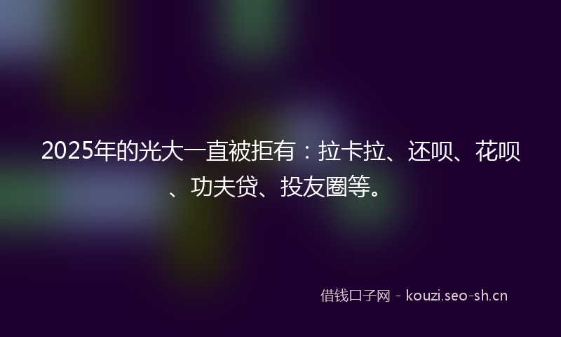 2025年的光大一直被拒有：拉卡拉、还呗、花呗、功夫贷、投友圈等。