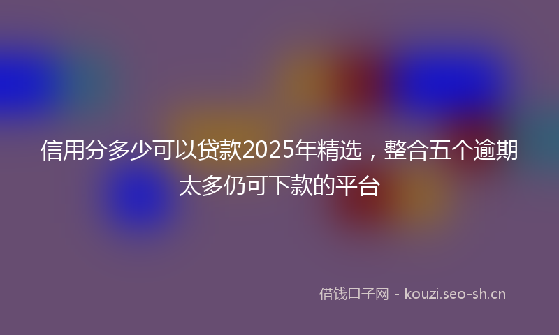 信用分多少可以贷款2025年精选,整合五个逾期太多仍可下款的平台