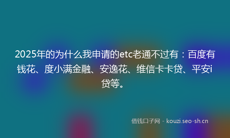2025年的为什么我申请的etc老通不过有:百度有钱花、度小满金融、安逸花、维信卡卡贷、平安i贷等。
