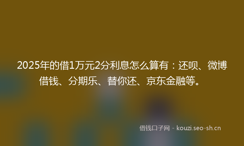 2025年的借1万元2分利息怎么算有：还呗、微博借钱、分期乐、替你还、京东金融等。