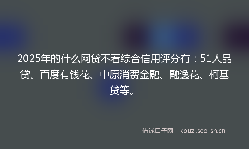 2025年的什么网贷不看综合信用评分有：51人品贷、百度有钱花、中原消费金融、融逸花、柯基贷等。