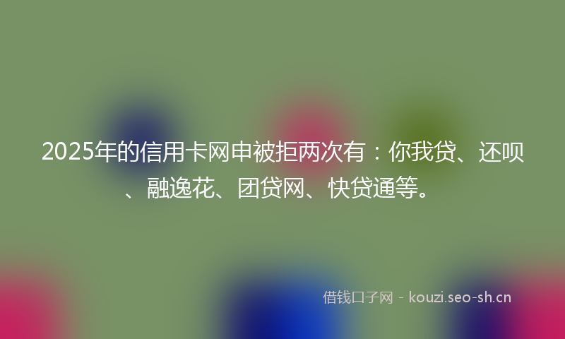 2025年的信用卡网申被拒两次有:你我贷、还呗、融逸花、团贷网、快贷通等。