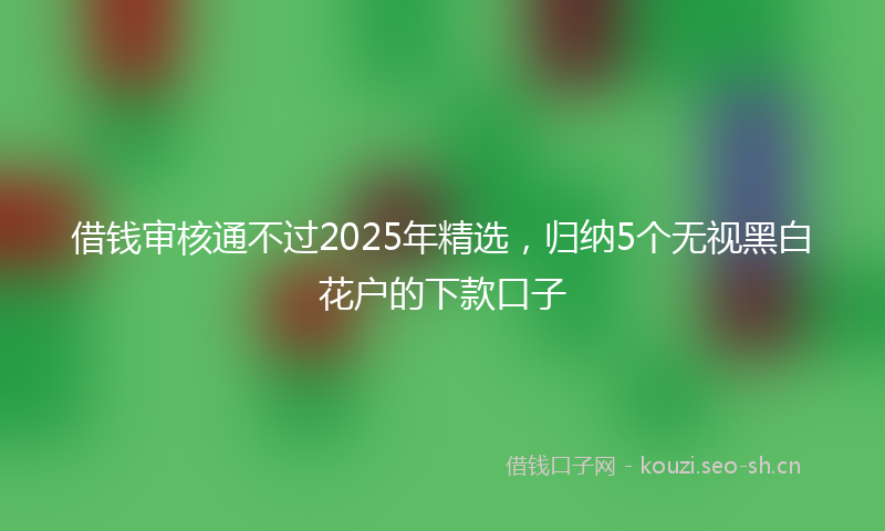 借钱审核通不过2025年精选，归纳5个无视黑白花户的下款口子