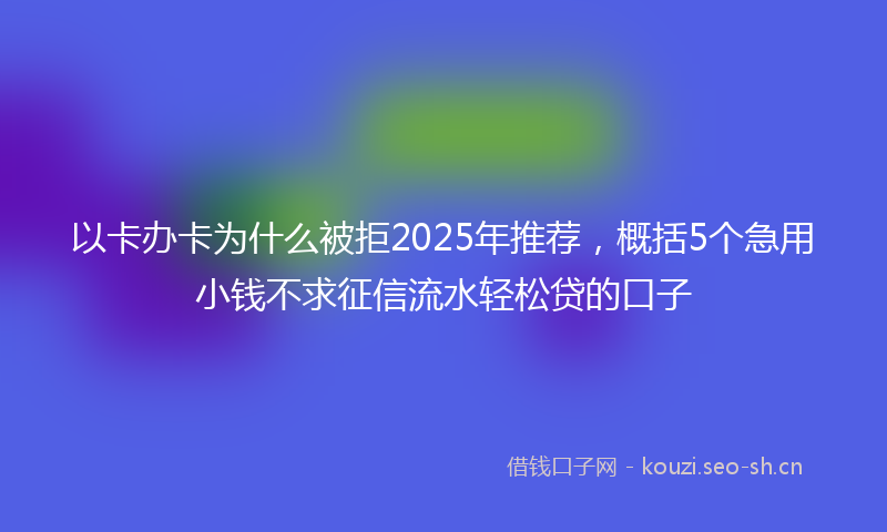 以卡办卡为什么被拒2025年推荐,概括5个急用小钱不求征信流水轻松贷的口子