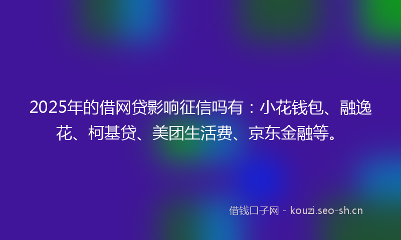 2025年的借网贷影响征信吗有：小花钱包、融逸花、柯基贷、美团生活费、京东金融等。