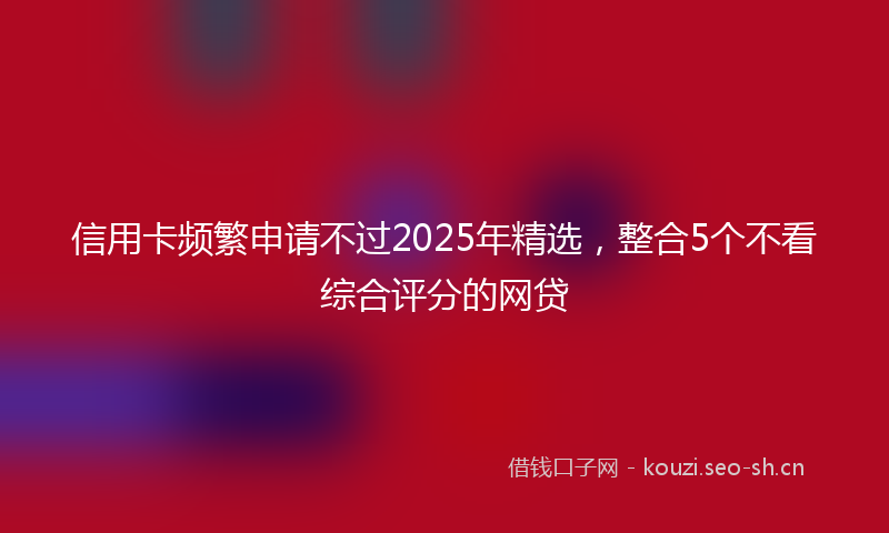 信用卡频繁申请不过2025年精选,整合5个不看综合评分的网贷