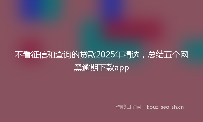 不看征信和查询的贷款2025年精选，总结五个网黑逾期下款app