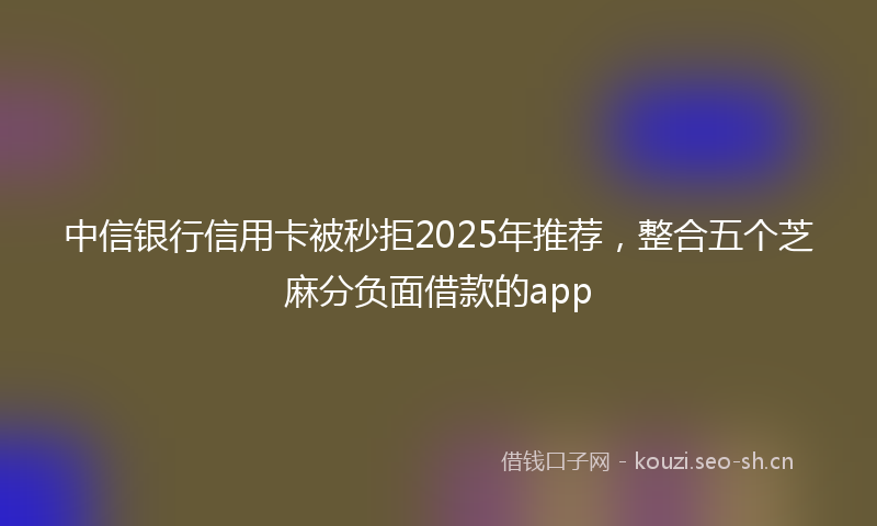 中信银行信用卡被秒拒2025年推荐，整合五个芝麻分负面借款的app