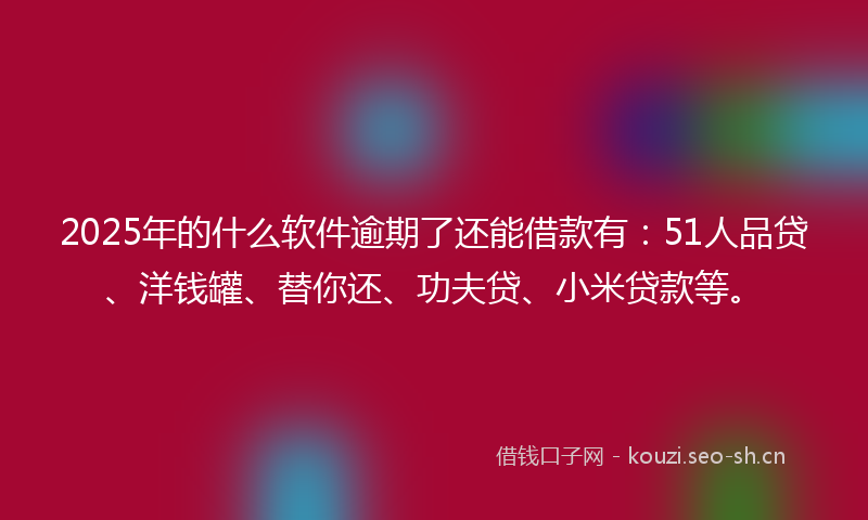 2025年的什么软件逾期了还能借款有：51人品贷、洋钱罐、替你还、功夫贷、小米贷款等。