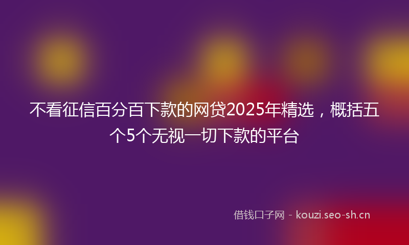 不看征信百分百下款的网贷2025年精选，概括五个5个无视一切下款的平台
