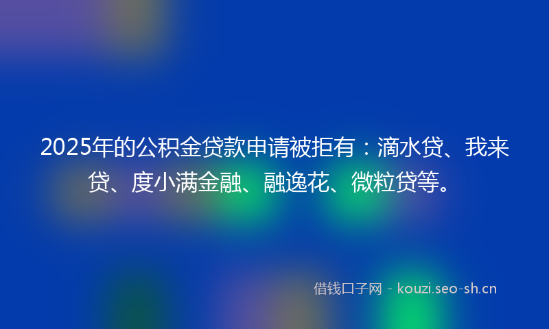 2025年的公积金贷款申请被拒有：滴水贷、我来贷、度小满金融、融逸花、微粒贷等。