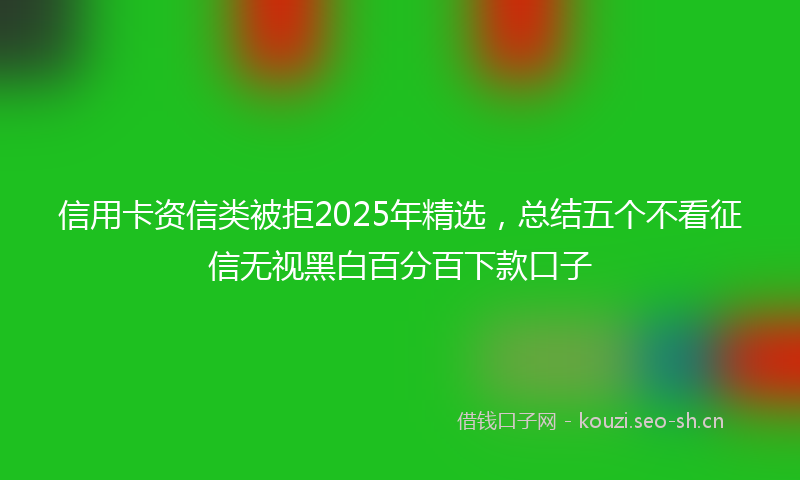 信用卡资信类被拒2025年精选，总结五个不看征信无视黑白百分百下款口子