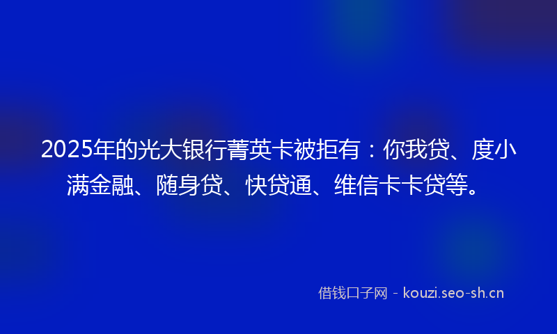 2025年的光大银行菁英卡被拒有：你我贷、度小满金融、随身贷、快贷通、维信卡卡贷等。