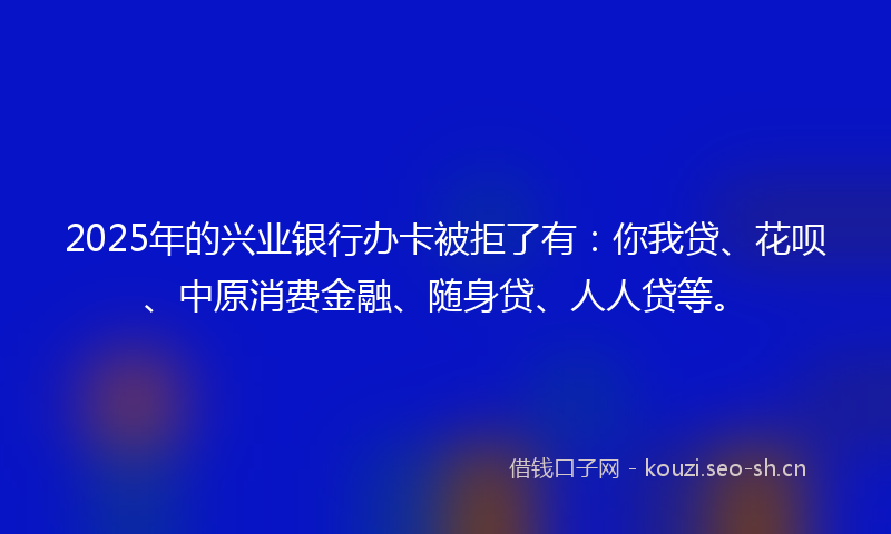 2025年的兴业银行办卡被拒了有：你我贷、花呗、中原消费金融、随身贷、人人贷等。