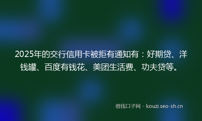 2025年的交行信用卡被拒有通知有:好期贷、洋钱罐、百度有钱花、美团生活费、功夫贷等。