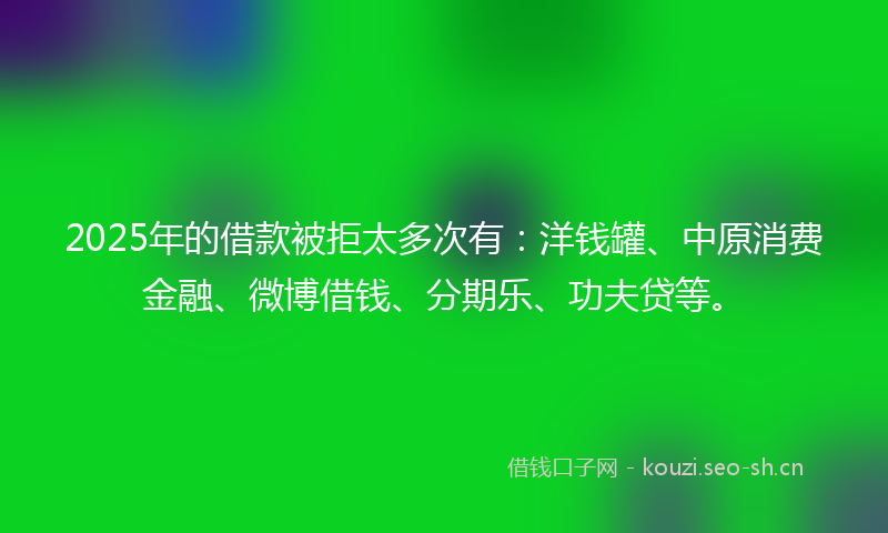2025年的借款被拒太多次有：洋钱罐、中原消费金融、微博借钱、分期乐、功夫贷等。