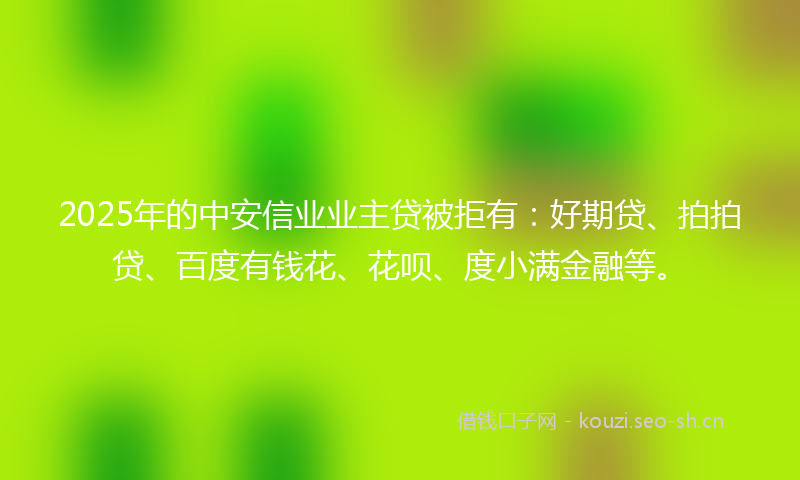 2025年的中安信业业主贷被拒有：好期贷、拍拍贷、百度有钱花、花呗、度小满金融等。