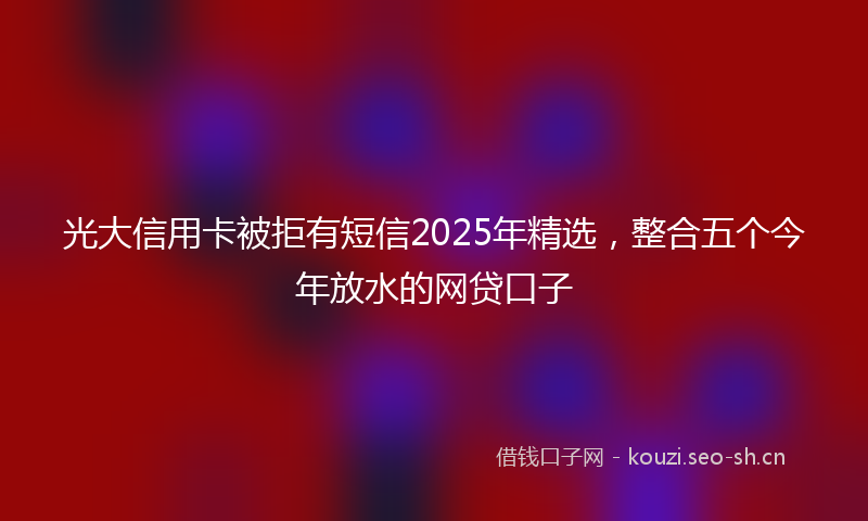 光大信用卡被拒有短信2025年精选，整合五个今年放水的网贷口子