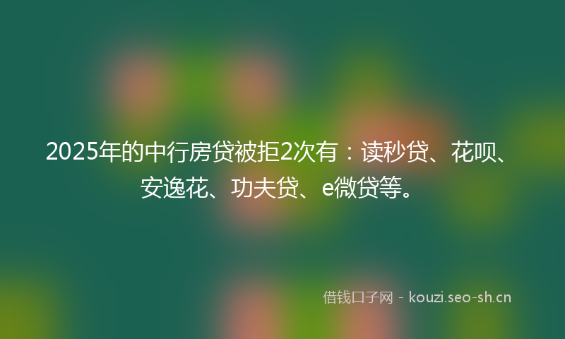 2025年的中行房贷被拒2次有：读秒贷、花呗、安逸花、功夫贷、e微贷等。