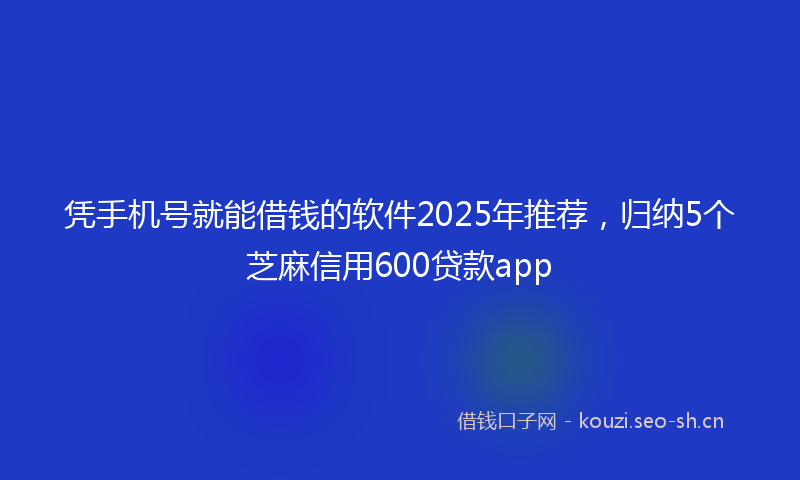 凭手机号就能借钱的软件2025年推荐，归纳5个芝麻信用600贷款app