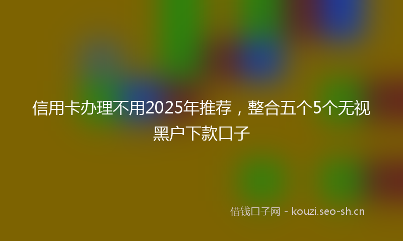 信用卡办理不用2025年推荐，整合五个5个无视黑户下款口子
