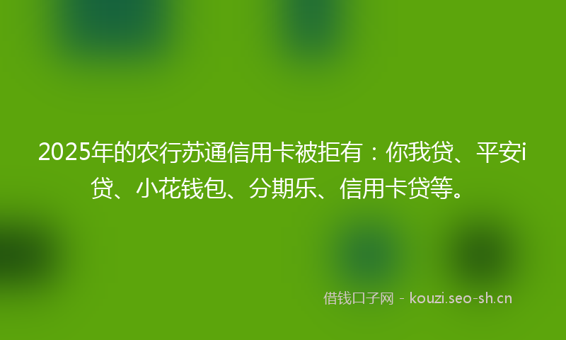 2025年的农行苏通信用卡被拒有：你我贷、平安i贷、小花钱包、分期乐、信用卡贷等。