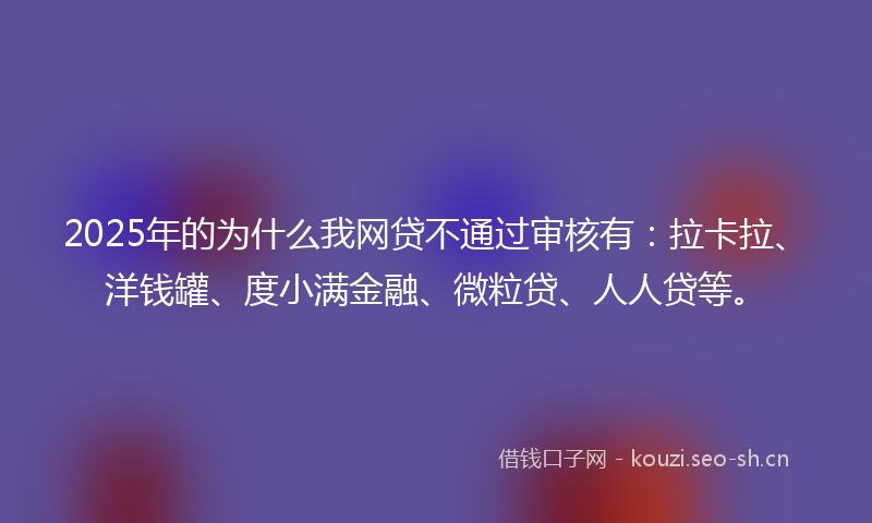 2025年的为什么我网贷不通过审核有：拉卡拉、洋钱罐、度小满金融、微粒贷、人人贷等。