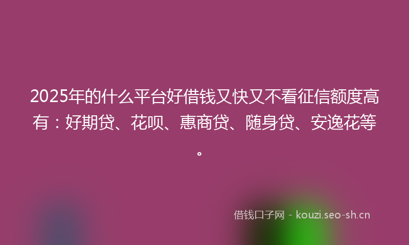 2025年的什么平台好借钱又快又不看征信额度高有：好期贷、花呗、惠商贷、随身贷、安逸花等。